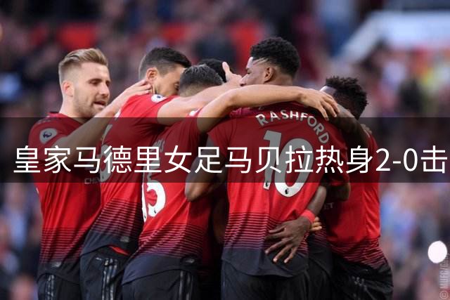 皇家马德里女足马贝拉热身2-0击败水晶宫：深度检验与战术调整的胜利